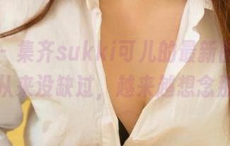 爱尤物 - 集齐sukki可儿的最新图库,女王风采从来没缺过,越来越想念那个她。